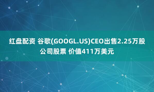 红盘配资 谷歌(GOOGL.US)CEO出售2.25万股公司股票 价值411万美元