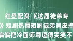 红盘配资 《这届徒弟专撩反派师尊》短剧热播短剧徒弟调皮捣蛋，偏偏把冷面师尊逗得哭笑不得_璐璐_座位_位置