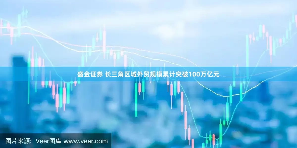 盛金证券 长三角区域外贸规模累计突破100万亿元