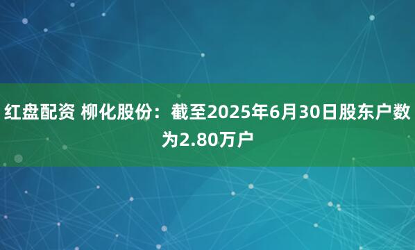 红盘配资 柳化股份：截至2025年6月30日股东户数为2.80万户