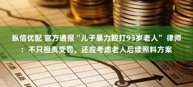 纵信优配 官方通报“儿子暴力殴打93岁老人” 律师：不只担责受罚，还应考虑老人后续照料方案