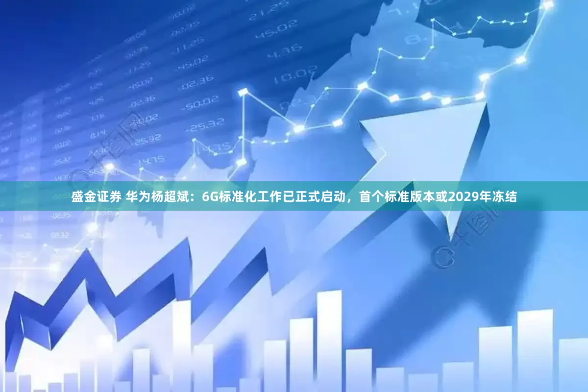 盛金证券 华为杨超斌：6G标准化工作已正式启动，首个标准版本或2029年冻结